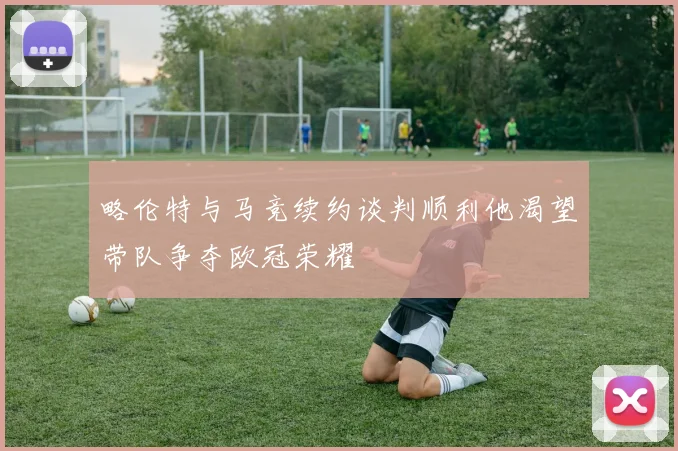 略伦特与马竞续约谈判顺利他渴望带队争夺欧冠荣耀