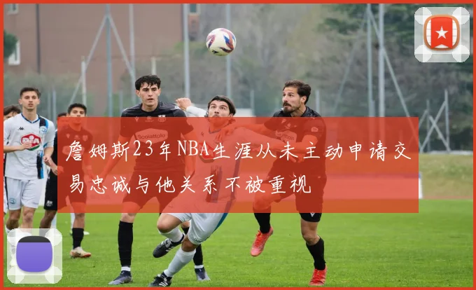 詹姆斯23年NBA生涯从未主动申请交易忠诚与他关系不被重视